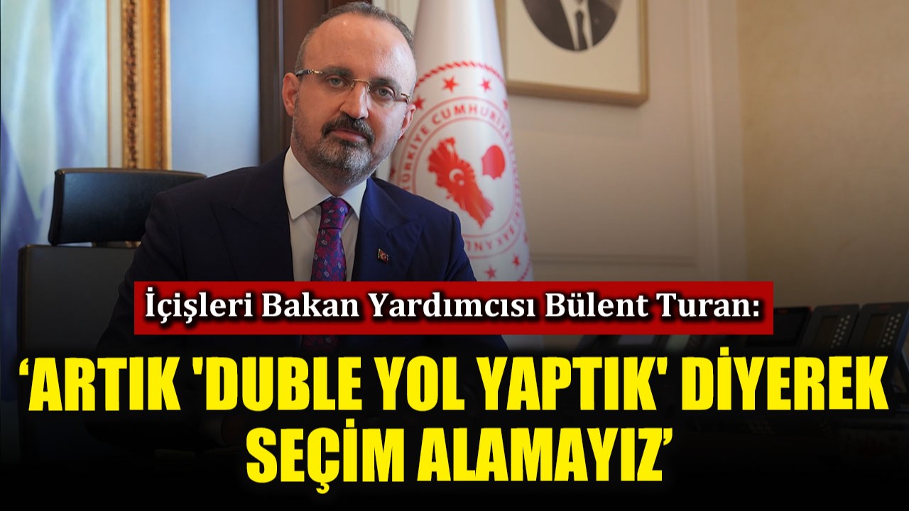 İçişleri Bakan Yardımcısı Bülent Turan: ‘Artık 'duble yol yaptık' diyerek seçim alamayız’