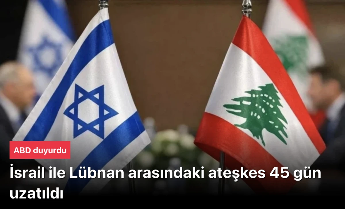 ABD Duyurdu: İsrail-Lübnan Ateşkesi 45 Gün Daha Uzatıldı! Yeni Görüşmeler Haziran’da