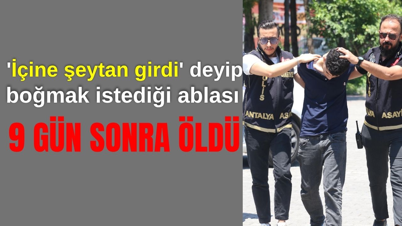 Antalya'da 'içine şeytan kaçtı' deyip, boğmak istediği ablası 9 gün sonra öldü