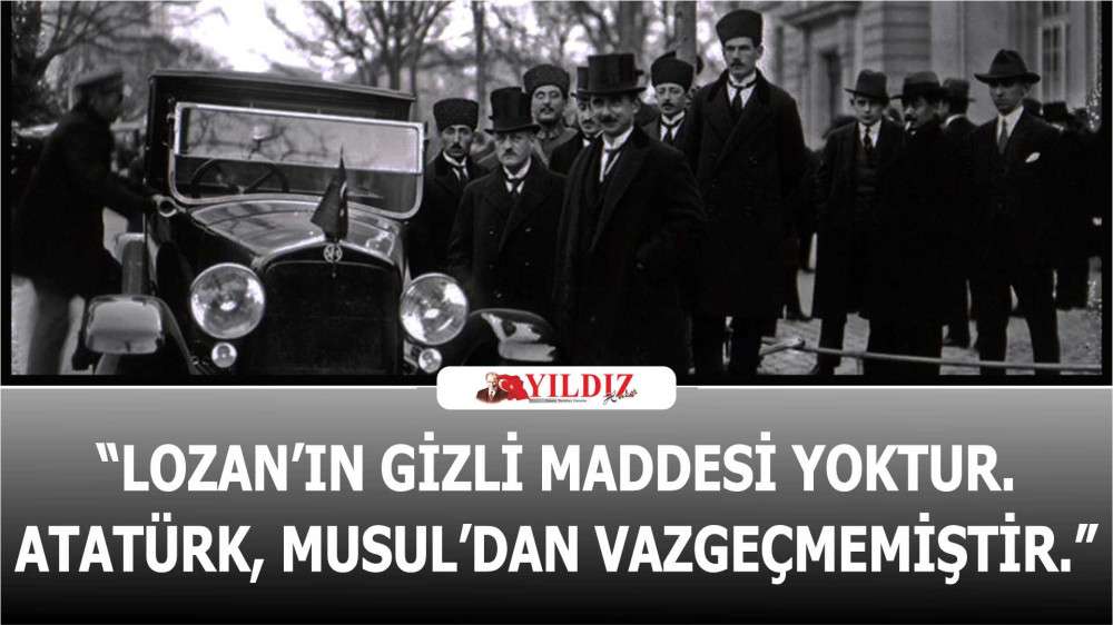 “Lozan’ın gizli maddesi yoktur. Atatürk, Musul’dan vazgeçmemiştir.”